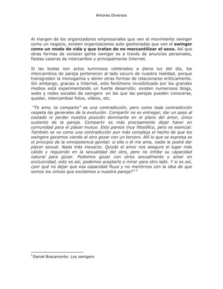 Amores Diversos

Al margen de los organizadores empresariales que ven el movimiento swinger
como un negocio, existen organizaciones auto gestionadas que ven el swinger
como un modo de vida y que tratan de no mercantilizar el sexo. Así que
otras formas de conocer gente swinger es a través de anuncios personales,
fiestas caseras de intercambio y principalmente Internet.
Si las bodas son actos luminosos celebrados a plena luz del día, los
intercambios de pareja pertenecen al lado oscuro de nuestra realidad, porque
transgreden la monogamia y abren otras formas de relacionarse eróticamente.
Sin embargo, gracias a Internet, este fenómeno invisibilizado por los grandes
medios está experimentando un fuerte desarrollo; existen numerosos blogs,
webs y redes sociales de swingers en las que las parejas pueden conocerse,
quedar, intercambiar fotos, vídeos, etc.
“Te amo, te comparto” es una contradicción, pero como toda contradicción
respeta las generales de la evolución. Compartir no es entregar, dar un paso al
costado ni perder nuestra posición dominante en el plano del amor, único
sustento de la pareja. Compartir es más precisamente dejar hacer en
comunidad para el placer mutuo. Esto parece muy filosófico, pero es esencial.
También se ve como una contradicción aun más compleja el hecho de que los
swingers gocemos viendo al otro gozar con un tercero. Allí lo que se expresa es
el principio de la omnipotencia genital: si ella o él me ama, nadie le podrá dar
placer sexual. Nada más inexacto. Quizás el amor nos asegure el lugar más
cálido y requerido en la sexualidad del otro, pero no inhibe su capacidad
natural para gozar. Podemos gozar con otros sexualmente y amar en
exclusividad, esto es así, podemos aceptarlo o mirar para otro lado. Y si es así,
¿por qué no dejar que esa capacidad fluya y no mentirnos con la idea de que
somos los únicos que excitamos a nuestra pareja?” 2

2

Daniel Bracamonte: Los swingers

 