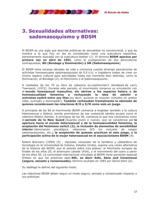 El Rincón de Haika

3. Sexualidades alternativas:
sadomasoquismo y BDSM
El BDSM es una sigla que describe prácticas de sexualidad no convencional, y que da
nombre a lo que hoy en día es considerado como una subcultura específica,
estrechamente asociada con la subcultura leather (1). El término BDSM aparece por
primera vez en abril de 1991, como la yuxtaposición de dos abreviaturas
contrapuestas, BD (Bondage y Dominación) y SM (Sadomasoquismo).
El BDSM tiene escasas décadas de vida y comienza cuando diversas asociaciones de
activistas homosexuales sadomasoquistas de E.E.U.U. e Inglaterra tratan de crear un
mismo espacio cultural para actividades hasta ese momento bien distintas, como la
Dominación, el Bondage (2), el Fetichismo o el Sadomasoquismo.
A mediados de los 70 su libro de cabecera es Leatherman's Handbook de Larry
Townsend, (1972). Durante este periodo, el movimiento conserva su vinculación con
el mundo homosexual masculino, sin abrirse a los espacios hetero o de
homosexualidad
femenina
y
rechazando
la
idea
de
admitir
a
activistas switch entre sus filas (es decir, quienes se mueven cómodos en ambos
roles, sumis@s y dominad@r). También rechazaban frontalmente la admisión de
quienes considerasen las relaciones B/D y S/M como solo un juego.
A principios de los 80 el movimiento BDSM comienza a englobar también a la cultura
heterosexual y lésbica, siendo promotores de ese sustancial cambio grupos como el
colectivo lésbico Samois. A principios de los 90, comienza lo que hoy conocemos como
el periodo de la New Guard (Guardia joven o nueva), que se caracteriza por la
apertura hacía el mundo heterosexual y de la homosexualidad femenina, la
aceptación del fenómeno switch (3), la inclusión de elementos de sensibilidad
interior (dominación psicológica, relaciones D/S sin inclusión de rasgos
sadomasoquistas, etc.), la aceptación de quienes practican el solo juego, y la
participación activa de la mujer heterosexual en el asociacionismo BDSM (4).
Robert Bienvenu (1994) (5) , reputado conocedor de la temática y catedrático de
Sociología en la Universidad de Indiana, Estados Unidos, expone una visión alternativa
de la historia del BDSM, que él asienta sobre tres pilares: el fetichismo europeo de
finales de los años 20, el americano (desde 1934), y el movimiento del cuero a partir
de los años 50. La comunidad internacional vinculada al BDSM viene poniendo especial
énfasis en que las prácticas sean SSC, es decir Safe, Sane and Consensual
(seguro, sensato y consensuado), término acuñado en 1983 por David Stein (6).
Su ideólogo lo definió del siguiente modo:
Las relaciones BDSM deben seguir un modo seguro, sensato y consensuado respecto a
sus prácticas:

17

 