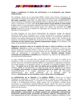 El Rincón de Haika

juego y establecen el límite del sufrimiento o la humillación que desean
experimentar.
Sin embargo, dentro de la comunidad BDSM, existen otras formas minoritarias de
contemplar el empleo de la palabra de seguridad, especialmente para los practicantes
del meta consenso. Para ellos, la parte pasiva o sumisa cede voluntariamente y
previo consenso, la completa responsabilidad sobre el desarrollo de la sesión a la parte
activa o dominante. En esos casos es la parte activa la que decide si interrumpir
o no la sesión, lo que presupone (además del previo consenso) un elevado grado de
confianza y conocimiento entre ambas partes. Por último, los activistas de la Old
Guard rechazan el uso de la palabra de seguridad, por entender que es un límite no
deseado en la entrega (7).
El meta consenso es una forma evolucionada de consenso, propia de algunas
relaciones BDSM muy avanzadas en el mutuo conocimiento y donde se producen
situaciones de profunda confianza entre la parte sumisa y su dominante, además de
suponer una amplia experiencia por parte de esta última. Pese a ello, muchas de las
personas incorporadas al BDSM tras el periodo de la Old Guard, opinan que el meta
consenso es una práctica que conlleva importantes riesgos y la consideran, por
tanto, en los límites de la comunidad.
Algunos lo practican sólo en el espacio del sexo y otros lo aplican a su vida
cotidiana; algunos se cortan en presencia de amigos y familiares, y otros no. Una
esclava puede serlo el 100% del día, o sólo en la cama. Los amos y las amas celebran
fiestas, reuniones, encuentros a los que acuden con sus esclav@s para compartir este
modo de relacionarse e intercambiar experiencias. Muchas parejas firman
contratos de propiedad y sumisión para establecer las bases de las obligaciones y
los derechos de ambas partes.
Lo más increíble es que todo este mundo pertenece a la parte no visible de la
sociedad; tu jefa o tu vecino del quinto pueden ser amos/esclavos y tú no darte ni
cuenta. Pese a la variedad de prácticas BDSM, sus seguidores y seguidoras comparten
una cierta estética y un elemento común: el consenso y la tolerancia adulta, bajo el
lema: “Tu gusto no es el mío, pero me gusta que lo puedas practicar” (8). El
colectivo BDSM se ha esforzado a lo largo de estas últimas décadas por proyectar
una imagen más positiva y menos estereotipada de su estilo de vida, debido
fundamentalmente a la imagen peyorativa que se tiene del movimiento
sadomasoquista.
Han
tenido
problemas
con
la
legalidad
según
los
Estados; actualmente se les considera raros o locos pero no peligrosos.
La visibilización de la filosofía y la estética BDSM a través de la cultura
mediática, la publicidad e Intenet han contribuido a mejorar la imagen de estas
ideologías sexuales alternativas, y a expandir un movimiento gracias al anonimato de
la Red, y la proliferación de foros, blogs, vídeos, etc. La cantidad y calidad de los
contenidos va aumentando exponencialmente porque detrás hay todo un aparato
teórico que defiende la normalidad de estas prácticas basadas en el libre albedrío de la
gente que las practica.
Las organizaciones BDSM, tanto heteros, homos como pansexuales, han
desarrollado y desarrollan un amplio espectro de actividades: informativas,
formativas, defensa legal, promoción de eventos, talleres, investigación, etc.
Son especialmente activas y reputadas en Estados Unidos, Inglaterra, Alemania, Suiza,

19

 