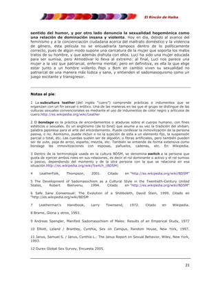 El Rincón de Haika

sentido del humor, y por otro lado denuncia la sexualidad hegemónica como
una relación de dominación insana y violenta. Hoy en día, debido al avance del
feminismo y a la concienciación ciudadana acerca del maltrato doméstico y la violencia
de género, esta película no se encuadraría tampoco dentro de lo políticamente
correcto, pues de algún modo supone una caricatura de la mujer que soporta los malos
tratos de su hombre, y que además disfruta con ellos. Luci ha sido una mujer educada
para ser sumisa, pero Almodóvar lo lleva al extremo: al final, Luci nos parece una
mujer a la vez que patriarcal, enferma mental; pero en definitiva, es ella la que elige
estar junto a un hombre violento. Pepi y Bom en cambio viven su sexualidad no
patriarcal de una manera más lúdica y sana, y entienden el sadomasoquismo como un
juego excitante y transgresor.

Notas al pie:
1 La subcultura leather (del inglés “cuero”) comprende prácticas e indumentos que se
organizan con un fin sexual o erótico. Una de las maneras en las que el grupo se distingue de las
culturas sexuales convencionales es mediante el uso de indumentos de color negro y artículos de
cuero.http://es.wikipedia.org/wiki/Leather
2 El bondage es la práctica de encordamientos o ataduras sobre el cuerpo humano, con fines
estéticos o sexuales. Es un anglicismo (de to bind) que asume a su vez la tradición del shibari,
palabra japonesa para el arte del encordamiento. Puede conllevar la inmovilización de la persona
pasiva, o no. Asimismo, puede incluir o no la sujeción de esta a un elemento fijo, la suspensión
parcial o total, etc. Las cuerdas suelen ser de algodón, o fibras artificiales, pero también pueden
ser de yute, paja de arroz, esparto, mezcla, etc. También se entiende de forma extensiva como
bondage las inmovilizaciones con esposas, pañuelos, cadenas, etc. En Wikipedia.
3 Dentro de la terminología usada en la cultura BDSM, se denomina switch a la persona que
gusta de ejercer ambos roles en sus relaciones, es decir el rol dominante o activo y el rol sumiso
o pasivo, dependiendo del momento y de la otra persona con la que se relaciona en esa
situación.http://es.wikipedia.org/wiki/Switch_(BDSM)
4

LeatherFolk,

Thompson,

2001.

Citado

en "http://es.wikipedia.org/wiki/BDSM"

5 The Development of Sadomasochism as a Cultural Style in the Twentieth-Century United
States,
Robert
Bienvenu,
1994.
Citado
en "http://es.wikipedia.org/wiki/BDSM"
6 Safe Sane Consensual: The Evolution of a Shibboleth, David Stein, 1999. Citado en
"http://es.wikipedia.org/wiki/BDSM
7

Leatherman's

Handbook,

Larry

Townsend,

1972.

Citado

en

Wikipedia.

8 Brame, Gloria y otros, 1993.
9 Andreas Spengler, Manifest Sadomasochism of Males: Results of an Emperical Study, 1977
10 Elliott, Leland / Brantley, Cynthia, Sex on Campus, Random House, New York, 1997.
11 Janus, Samuel S. / Janus, Cynthia L.: The Janus Report on Sexual Behavior, Wiley, New York,
1993.
12 Durex Global Sex Survey, Encuesta 2005.

21

 