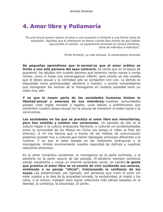 Amores Diversos

4. Amor libre y Poliamoría
“Es una locura querer reducir el amor a una ecuación o limitarlo a una forma única de
expresión. Aquellos que lo intentaron se dieron cuenta bien pronto de que habían
equivocado el camino. La experiencia amorosa no conoce fronteras.
Varía de individuo a individuo”.
Émile Armand; La vida sensual, la camaradería amorosa

De pequeñas aprendimos que lo normal es que el amor erótico se
limite a una sola persona del sexo contrario. Es cierto que en la época de
guardería los adultos ríen cuando decimos que tenemos varios novios o varias
novias, como si fuese una extravagancia infantil; pero pronto se nos enseña
que el deseo sexual y la intimidad solo se comparten con uno. Lo demás es
etiquetado como promiscuidad, adulterio o traición, y pronto comprobamos
que transgredir las normas de la monogamia en nuestra sociedad tiene un
coste muy alto.
Y es que la mayor parte de las sociedades humanas limitan la
libertad sexual y amorosa de sus miembros; nuestras comunidades
poseen unas reglas morales y legales, unos tabúes y prohibiciones que
constriñen nuestro deseo sexual con la excusa de mantener el orden social y la
convivencia.
Las sociedades en las que se practica el amor libre son minoritarias,
pero han existido y existen con variaciones. Un ejemplo de ello es la
cultura hippie o la cultura anarquista libertaria, o culturas no occidentalizadas
como la comunidad de los Mosuo en China (os pongo el vídeo al final del
artículo). A mí me fascina que a través de los medios de comunicación
podamos acceder hoy a culturas que tienen ideologías amorosas diferentes a la
nuestra. Y es que al estar basada en las relaciones jerárquicas y la
monogamia, limitan enormemente nuestra capacidad de disfrute y nuestras
relaciones amorosas.
En el amor romántico occidental, la monogamia es la parte luminosa, y el
adulterio es la parte oscura de las parejas. El adulterio siempre comienza
siendo clandestino y causa un enorme escándalo social, en cambio la gente
que practica el amor libre se ve exenta de vivir ocultando sus amores,
mintiendo a su pareja “oficial”, traicionando la confianza de los
suyos. Las poliamorosas, por ejemplo, son personas que viven el amor sin
estar sujetos a la idea de la propiedad privada, la exclusividad, el miedo y los
celos, o al menos, trabajan para lograr relaciones más plenas basadas en la
libertad, la confianza, la sinceridad, el cariño.

 