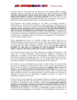 El Rincón de Haika

El amor libre es una forma de quererse que han seguido algunos grupos
humanos desde el principio de los tiempos. La idea principal es que los
amantes permanecen juntos hasta que dejan de querer estarlo, y no
tienen que limitar su amor a una sola persona. En el amor libre no hay
propiedad privada, de modo que cada una hace con su cuerpo lo que quiere, y
nadie tiene exclusividad sexual sobre el cuerpo de otra persona.
Las relaciones libres están basadas en las ideas de igualdad, libertad y
fraternidad; es una forma de expandir el acto amoroso y liberarlo de las
normas morales sexuales de cada sociedad. El amor libre es contrario al
egoísmo de las personas; de lo que se trata es de que todos disfruten,
que no existan monopolios que constriñan las relaciones. La práctica del
amor libre trata de derribar prejuicios, tabúes, discriminaciones, prohibiciones
y normativas, y basa sus relaciones en la sinceridad y la confianza mutua. En
el amor libre no tendrían lugar las mentiras, los engaños ni la hipocresía, y
mucho menos la doble moral.
Estas idealizaciones tienen un carácter utópico que viene dado por su
impracticabilidad: para que se diera el amor libre las personas tendrían que
vivir en un sistema social, político y económico de carácter libertario, es decir,
sin jerarquías de poder. Podemos afirmar, pues, que el amor libre es
también un mito que sin embargo ha sido practicado en todas los
siglos y épocas, del mismo modo que el amor romántico.
En el ideario del amor libre no existen relaciones de poder o dominación, y por
tanto, en su visión idealizada, estaría libre de engaños y traiciones, de
obstáculos y mentiras, de acciones desesperadas, homicidios y suicidios. El
amante libre acepta el rechazo del otro, o el fin de las relaciones con el otro,
con suma deportividad, admitiendo que no se puede hacer nada sobre las
pulsiones sexuales y el estado de enamoramiento en otra persona.
Por lo tanto, no hay estrategias que cumplir, no hay tramas en las que tratar
de forzar la realidad, no hay ganas de hacer sufrir al otro para atraerlo de
nuevo hacia el amante. Simplemente porque se respeta que el otro no
quiera, y se le deja marchar tan libremente como llegó. Cierto que se le
puede transmitir la desazón que nos provoca la ruptura, pero el amante libre
sigue amando al otro y a los demás porque su forma de estar en el mundo es
amorosa. El amor libre no contempla la batalla, la guerra, el acoso o la
conquista, la derrota o el triunfo.
El amor libre es más recolector que cazador, porque no emplea la violencia de
la pasión, porque permite que el tiempo y el libre fluir de los acontecimientos
le junten y le separen de las personas. Además, el amante libre disfruta
siempre el carpe diem, porque no proyecta su dominio sobre el otro, su
influencia o su poder en el futuro. Vive lo que hay, en el terreno de la
interacción de los cuerpos, y lo vive con profundidad, estando presente en el
acto amoroso, entregándose por completo a sus sentimientos y emociones; el
23

 