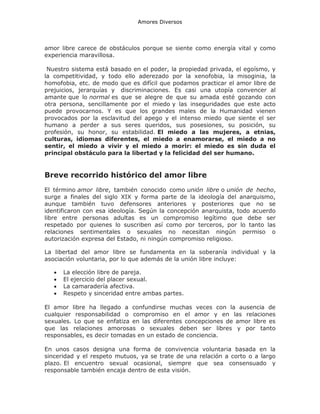 Amores Diversos

amor libre carece de obstáculos porque se siente como energía vital y como
experiencia maravillosa.
Nuestro sistema está basado en el poder, la propiedad privada, el egoísmo, y
la competitividad, y todo ello aderezado por la xenofobia, la misoginia, la
homofobia, etc. de modo que es difícil que podamos practicar el amor libre de
prejuicios, jerarquías y discriminaciones. Es casi una utopía convencer al
amante que lo normal es que se alegre de que su amada esté gozando con
otra persona, sencillamente por el miedo y las inseguridades que este acto
puede provocarnos. Y es que los grandes males de la Humanidad vienen
provocados por la esclavitud del apego y el intenso miedo que siente el ser
humano a perder a sus seres queridos, sus posesiones, su posición, su
profesión, su honor, su estabilidad. El miedo a las mujeres, a etnias,
culturas, idiomas diferentes, el miedo a enamorarse, el miedo a no
sentir, el miedo a vivir y el miedo a morir: el miedo es sin duda el
principal obstáculo para la libertad y la felicidad del ser humano.

Breve recorrido histórico del amor libre
El término amor libre, también conocido como unión libre o unión de hecho,
surge a finales del siglo XIX y forma parte de la ideología del anarquismo,
aunque también tuvo defensores anteriores y posteriores que no se
identificaron con esa ideología. Según la concepción anarquista, todo acuerdo
libre entre personas adultas es un compromiso legítimo que debe ser
respetado por quienes lo suscriben así como por terceros, por lo tanto las
relaciones sentimentales o sexuales no necesitan ningún permiso o
autorización expresa del Estado, ni ningún compromiso religioso.
La libertad del amor libre se fundamenta en la soberanía individual y la
asociación voluntaria, por lo que además de la unión libre incluye:





La elección libre de pareja.
El ejercicio del placer sexual.
La camaradería afectiva.
Respeto y sinceridad entre ambas partes.

El amor libre ha llegado a confundirse muchas veces con la ausencia de
cualquier responsabilidad o compromiso en el amor y en las relaciones
sexuales. Lo que se enfatiza en las diferentes concepciones de amor libre es
que las relaciones amorosas o sexuales deben ser libres y por tanto
responsables, es decir tomadas en un estado de conciencia.
En unos casos designa una forma de convivencia voluntaria basada en la
sinceridad y el respeto mutuos, ya se trate de una relación a corto o a largo
plazo. El encuentro sexual ocasional, siempre que sea consensuado y
responsable también encaja dentro de esta visión.

 