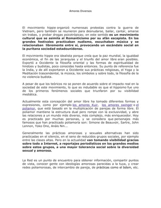 Amores Diversos

El movimiento hippie organizó numerosas protestas contra la guerra de
Vietnam, pero también se reunieron para desnudarse, bailar, cantar, amarse
sin trabas, y probar drogas psicotrópicas; en este sentido es un movimiento
cultural que se asimila al Romanticismo por su afán escapista. En los
grandes festivales practicaban nudismo, escuchaban música y se
relacionaban libremente entre sí, provocando un escándalo social en
la puritana sociedad estadounidense.
El movimiento hippie era idealista porque creía que la paz mundial, la igualdad
económica, el fin de las jerarquías y el triunfo del amor libre eran posibles.
Exportó a Occidente la filosofía oriental y las formas de espiritualidad de
hindúes y budistas, poco conocidas hasta entonces. Su punto de referencia fue
la India, y de allí exportaron a Occidente sus prácticas religiosas, el Yoga y la
Meditación trascendental, la música, los símbolos y sobre todo, la filosofía de la
no violencia budista.
A pesar de que los teóricos no se ponen de acuerdo sobre el impacto real en la
sociedad de este movimiento, lo que es indudable es que el hippismo fue uno
de los primeros fenómenos sociales que triunfaron por su visibilidad
mediática.
Actualmente esta concepción del amor libre ha tomado diferentes formas y
expresiones, como por ejemplo los amores Kuir, los amores swinger o el
poliamor, que está basado en la multiplicación de parejas de forma libre. El
poliamor mantiene la estructura dual pero rompe con la exclusividad, y abre
las relaciones a un mundo más diverso, más complejo, más enriquecedor. Hoy
es practicado por muchas personas, y se considera que personajes más
famosos que han practicado poliamoría son: Simone de Beauvoir, Sartre, John
Lennon, Yoko Ono, Anáis Nin...
Generalmente las prácticas amorosas y sexuales alternativas han sido
practicadas en el silencio, en el seno de reducidos grupos sociales, por ejemplo
entre las clases altas. Pero en la actualidad van tomando visibilidad gracias
sobre todo a Internet, a reportajes periodísticos en los grandes medios
sobre estos grupos, a una mayor tolerancia social sobre la diversidad
sexual y amorosa.
La Red es un punto de encuentro para obtener información, compartir puntos
de vista, conocer gente con ideologías amorosas parecidas a la tuya, y crear
redes poliamorosas, de intercambio de pareja, de prácticas como el bdsm, etc.

 