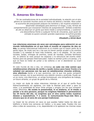 El Rincón de Haika

5. Amores Sin Sexo
“En las contradicciones de la sociedad individualizada, la relación con el otro
género se convierte muchas veces en motivo de dolores y heridas. Para cuidar
la economía del presupuesto psíquico los hombres y las mujeres empiezan a
desarrollar estrategias para disminuir el riesgo, o sea, formas de
comportamiento que incorporan intentos de autoprotección. Señales evidentes
de ello se observan en gente que tiene miedo a comprometerse, y sostienen
una desconfianza frente a cualquier forma de vincularse, pues quien de
entrada no quiere concebir grandes esperanzas no sufrirá grandes
decepciones”
Elisabeth y Ulrick Beck
Las relaciones amorosas sin sexo son estrategias para sobrevivir en un
mundo individualista en el que todo el mundo se organiza de dos en
dos. La pareja heterosexual tradicional es el modelo que la mayor parte de la
gente sigue, de modo que los y las que no tienen pareja acuden a los eventos
sociales y su soledad se hace más evidente, sea o no elegida. En los actos
sociales, bodas, entregas de premios, cenas de navidad, comidas familiares
etc. la soltería se nota porque los espacios y la estructura del evento están
hechos para las parejas heterosexuales: todos se sientan junto a la pareja, y lo
que se hace es tratar de juntar a los solteros a ver si abandonan su cruel
condición.
En este mundo de dos a dos, sin embargo, es cada vez más común que
establezcamos alianzas de cariño y ayuda mutua para hacer frente a la
soledad con personas con las que no establecemos vínculos eróticos,
sino afectivos. Gente a la que queremos, con la que nos gusta compartir
nuestro tiempo, con la que tenemos una relación sincera y profunda. Puede ser
un ex novio, una cibernovia, un amigo homosexual, una compañera de trabajo,
un futuro amante, un grupo de gente de tu infancia.
Lo mejor sin duda de estas relaciones intensas en el que el cariño fluye
bidireccionalmente sin agotarse, con toda la libertad para estar y para no
estar, y la posibilidad de tener otras amigas y amigos con los que compartir
cosas diferentes. No existe la posesividad, ni el misterio, ni el miedo a
perder a la otra persona, porque no exigimos fidelidad ni permanencia
las 24 horas del día, no exigimos que el otro colme todos nuestros
deseos y expectativas. Y a veces la comunicación fluye más libre y
sincera que en el seno de una pareja tradicional.
Lo mejor de los amores sin sexo es que puedes hablar todos los días por
teléfono o tirarte tres semanas sin hablar; y no pasa nada. Puedes irte con
ellos o ellas de vacaciones, o no, dependiendo si te apetecen las mismas cosas

27

 