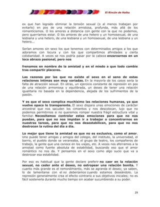 El Rincón de Haika

ex que han logrado eliminar la tensión sexual (o al menos trabajan por
evitarlo) en pos de una relación amistosa, profunda, más allá de los
romanticismos. O los amores a distancia con gente con la que no podemos,
pero querríamos estar. O los amores de una hetero y un homosexual, de una
lesbiana y una hetero, de una lesbiana y un homosexual, de una lesbiana y un
hetero...
Serían amores sin sexo los que tenemos con determinados amigos a los que
adoramos con locura y con los que compartimos afinidades y cierta
cotidianidad. A veces se nos podría pasar por la cabeza enzarzarnos en un
loco abrazo pasional, pero nos
frenamos en nombre de la amistad y en el miedo a que todo cambie
tras compartir placeres.
Las razones por las que no existe el sexo en el seno de estas
relaciones íntimas son muy variadas. En la mayoría de los casos sería la
falta de atracción sexual. En otras, un ejercicio constante de represión en pos
de una relación armoniosa y equilibrada, un deseo de tener una relación
igualitaria no basada en la dependencia, alejada de los sufrimientos de la
pasión.
Y es que el sexo complica muchísimo las relaciones humanas, ya que
vuelve opaco lo transparente. El sexo dispara unas emociones de carácter
ancestral que nos sacuden los cimientos y nos descolocan, lujo que no
podemos permitirnos si no queremos romper nuestra frágil estructura vital y
familiar. Necesitamos controlar estas emociones para que no nos
puedan, para que no nos impidan ir a trabajar o concentrarnos en
nuestras tareas, para que no nos desestabilicen, para que no nos
destrocen la rutina del día a día.
Lo mejor que tiene la amistad es que no es exclusiva, como el amor.
Uno puede tener amigas y amigos del colegio, del instituto, la universidad, el
barrio, el pueblo donde se veraneaba, el grupo de teatro, los compañeros de
trabajo, la gente que una conoce en los viajes, etc. A veces nos aferramos a la
amistad como fuente absoluta de estabilidad, buscando eso que el amor
romántico no nos da. Y pensamos en el sexo como algo sucio que va a
destrozar esa estabilidad.
Por eso es habitual que la gente declare preferir no caer en la relación
sexual, no ceder ante el deseo, no estropear una relación bonita. Y
cuanto más grande es el remordimiento, más se agranda el deseo; ya saben,
lo de lamentarse con el no deberíamos cuando estamos deseándolo. La
represión generalmente crea el efecto contrario a sus objetivos iniciales; no es
fácil sostenerla durante mucho tiempo sin acabar sucumbiendo a su poder.

29

 