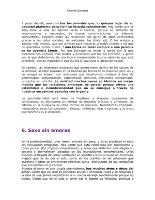 Amores Diversos

A pesar de ello, son muchos los amantes que no quieren bajar de su
pedestal platónico para vivir su historia carnalmente. Hay gente que se
ama toda la vida sin apenas verse o tocarse, porque se alimenta de
imaginaciones y recuerdos, de breves comunicaciones, de silencios
compartidos. También están las relaciones con gente de otros continentes
gracias a las redes sociales, las webcams, los chats, etc. O los amigos y
amigas más íntimos, que son a veces para nosotras grandes amores a los que
no queremos perder nunca. Y una forma de tener siempre a una persona
es no poseerla jamás. Por eso distinguimos entre la gente con la que
establecemos vínculos más sólidos y duraderos que los del erotismo, y gente
con la que disfrutamos de una loca e irresponsable lujuria sabiendo que está
prohibido, que es imposible o que durará lo que dure la atracción sexual.
En cambio, las relaciones amorosas que permanecen dentro de los cauces de
la amistad, al estar basadas en la libertad (la familia te la imponen pero los y
las amigas se eligen), son relaciones que construimos nosotros a base de
generosidad, comunicación, experiencias comunes, recuerdos compartidos,
proyectos en marcha. La amistad muchas veces se idealiza en mayor
medida que las relaciones amorosas de pareja porque ofrece una
estabilidad e incondicionalidad que no se consigue a través de
nuestros encuentros sexuales con la gente.
La posmodernidad está llena de hipótesis y diversas propuestas de
convivencia, es abundante en ofertas de modelos eróticos y amorosos, es
intensa en la búsqueda de otras formas de quererse. Necesitamos compañía,
necesitamos sexo, comunicación, afectos, intimidad, risas y caricias, y lo único
que tenemos es el presente.

6. Sexo sin amores
En la posmodernidad, unos tienen amores sin sexo, y otros practican el sexo
sin vinculación emocional. Hay gente que está como loca por enamorarse y
tener pareja (los utópicos emocionales), y otros que disfrutan con alegría su
soltería y permanecen alejados de las inundaciones sentimentales. Unos
esperan la llegada del amor verdadero en soledad (como si fuese un fenómeno
mágico que se da por sí solo, como en los cuentos de las princesas que
esperan) y otros se entretienen mientras tanto, disfrutando de las compañías
que encuentran en el camino.
Aunque el amor es una utopía posmoderna, hay muchos ateos y ateas del
amor. Gente que no cree en príncipes azules o princesas rosas y se resignan a
la idea de que jamás encontrarán a su media naranja sencillamente porque no
existe. Gente que no le pide al amor ser la fuente de felicidad, plenitud y

 