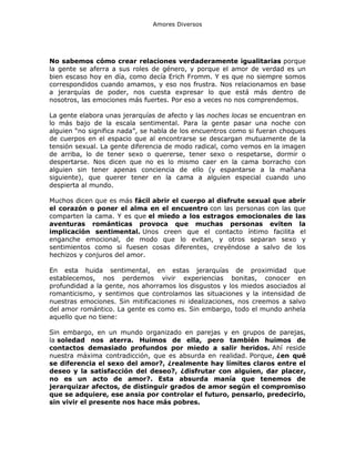 Amores Diversos

No sabemos cómo crear relaciones verdaderamente igualitarias porque
la gente se aferra a sus roles de género, y porque el amor de verdad es un
bien escaso hoy en día, como decía Erich Fromm. Y es que no siempre somos
correspondidos cuando amamos, y eso nos frustra. Nos relacionamos en base
a jerarquías de poder, nos cuesta expresar lo que está más dentro de
nosotros, las emociones más fuertes. Por eso a veces no nos comprendemos.
La gente elabora unas jerarquías de afecto y las noches locas se encuentran en
lo más bajo de la escala sentimental. Para la gente pasar una noche con
alguien “no significa nada”, se habla de los encuentros como si fueran choques
de cuerpos en el espacio que al encontrarse se descargan mutuamente de la
tensión sexual. La gente diferencia de modo radical, como vemos en la imagen
de arriba, lo de tener sexo o quererse, tener sexo o respetarse, dormir o
despertarse. Nos dicen que no es lo mismo caer en la cama borracho con
alguien sin tener apenas conciencia de ello (y espantarse a la mañana
siguiente), que querer tener en la cama a alguien especial cuando uno
despierta al mundo.
Muchos dicen que es más fácil abrir el cuerpo al disfrute sexual que abrir
el corazón o poner el alma en el encuentro con las personas con las que
comparten la cama. Y es que el miedo a los estragos emocionales de las
aventuras románticas provoca que muchas personas eviten la
implicación sentimental. Unos creen que el contacto íntimo facilita el
enganche emocional, de modo que lo evitan, y otros separan sexo y
sentimientos como si fuesen cosas diferentes, creyéndose a salvo de los
hechizos y conjuros del amor.
En esta huida sentimental, en estas jerarquías de proximidad que
establecemos, nos perdemos vivir experiencias bonitas, conocer en
profundidad a la gente, nos ahorramos los disgustos y los miedos asociados al
romanticismo, y sentimos que controlamos las situaciones y la intensidad de
nuestras emociones. Sin mitificaciones ni idealizaciones, nos creemos a salvo
del amor romántico. La gente es como es. Sin embargo, todo el mundo anhela
aquello que no tiene:
Sin embargo, en un mundo organizado en parejas y en grupos de parejas,
la soledad nos aterra. Huimos de ella, pero también huimos de
contactos demasiado profundos por miedo a salir heridos. Ahí reside
nuestra máxima contradicción, que es absurda en realidad. Porque, ¿en qué
se diferencia el sexo del amor?, ¿realmente hay límites claros entre el
deseo y la satisfacción del deseo?, ¿disfrutar con alguien, dar placer,
no es un acto de amor?. Esta absurda manía que tenemos de
jerarquizar afectos, de distinguir grados de amor según el compromiso
que se adquiere, ese ansia por controlar el futuro, pensarlo, predecirlo,
sin vivir el presente nos hace más pobres.

 