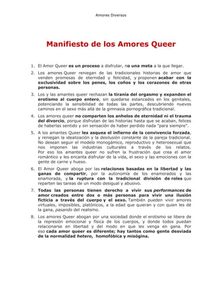 Amores Diversos

Manifiesto de los Amores Queer
1. El Amor Queer es un proceso a disfrutar, no una meta a la que llegar.
2. Los amores Queer reniegan de las tradicionales historias de amor que
venden promesas de eternidad y felicidad, y proponen acabar con la
exclusividad sobre los penes, los coños y los corazones de otras
personas.
3. Los y las amantes queer rechazan la tiranía del orgasmo y expanden el
erotismo al cuerpo entero, sin quedarse estancados en los genitales,
potenciando la sensibilidad de todas las partes, descubriendo nuevos
caminos en el sexo más allá de la gimnasia pornográfica tradicional.
4. Los amores queer no comparten los anhelos de eternidad ni el trauma
del divorcio, porque disfrutan de las historias hasta que se acaban, felices
de haberlas sentido y sin sensación de haber perdido nada "para siempre".
5. A los amantes Queer les asquea el infierno de la convivencia forzada,
y reniegan la idealización y la desilusión constante de la pareja tradicional.
No desean seguir el modelo monogámico, reproductivo y heterosexual que
nos imponen las industrias culturales a través de los relatos.
Por eso los amantes queer no sufren la frustración que crea el amor
romántico y les encanta disfrutar de la vida, el sexo y las emociones con la
gente de carne y hueso.
6. El Amor Queer aboga por las relaciones basadas en la libertad y las
ganas de compartir, por la autonomía de los enamorados y las
enamorada, y la ruptura con la tradicional división de roles que
reparten las tareas de un modo desigual y abusivo.
7. Todas las personas tienen derecho a vivir sus performances de
amor creados entre dos o más personas para vivir una ilusión
ficticia a través del cuerpo y el sexo. También pueden vivir amores
virtuales, imposibles, platónicos, a la edad que quieran y con quien les dé
la gana, pasando del realismo.
8. Los amores Queer abogan por una sociedad donde el erotismo se libere de
la represión emocional y física de los cuerpos, y donde todos puedan
relacionarse en libertad y del modo en que les venga en gana. Por
eso cada amor queer es diferente; hay tantos como gente desviada
de la normalidad hetero, homofóbica y misógina.

 