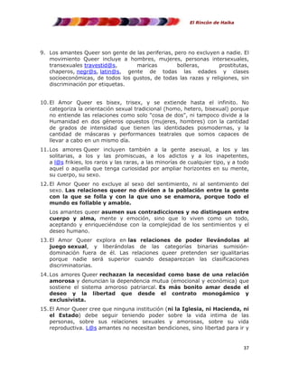 El Rincón de Haika

9. Los amantes Queer son gente de las periferias, pero no excluyen a nadie. El
movimiento Queer incluye a hombres, mujeres, personas intersexuales,
transexuales travestid@s,
maricas
bolleras,
prostitutas,
chaperos, negr@s, latin@s, gente de todas las edades y clases
socioeconómicas, de todos los gustos, de todas las razas y religiones, sin
discriminación por etiquetas.
10. El Amor Queer es bisex, trisex, y se extiende hasta el infinito. No
categoriza la orientación sexual tradicional (homo, hetero, bisexual) porque
no entiende las relaciones como solo "cosa de dos", ni tampoco divide a la
Humanidad en dos géneros opuestos (mujeres, hombres) con la cantidad
de grados de intensidad que tienen las identidades posmodernas, y la
cantidad de máscaras y performances teatrales que somos capaces de
llevar a cabo en un mismo día.
11. Los amores Queer incluyen también a la gente asexual, a los y las
solitarias, a los y las promiscuas, a los adictos y a los inapetentes,
a l@s frikies, los raros y las raras, a las minorías de cualquier tipo, y a todo
aquel o aquella que tenga curiosidad por ampliar horizontes en su mente,
su cuerpo, su sexo.
12. El Amor Queer no excluye al sexo del sentimiento, ni al sentimiento del
sexo. Las relaciones queer no dividen a la población entre la gente
con la que se folla y con la que uno se enamora, porque todo el
mundo es follable y amable.
Los amantes queer asumen sus contradicciones y no distinguen entre
cuerpo y alma, mente y emoción, sino que lo viven como un todo,
aceptando y enriqueciéndose con la complejidad de los sentimientos y el
deseo humano.
13. El Amor Queer explora en las relaciones de poder llevándolas al
juego sexual, y liberándolas de las categorías binarias sumisióndominación fuera de él. Las relaciones queer pretenden ser igualitarias
porque nadie será superior cuando desaparezcan las clasificaciones
discriminatorias.
14. Los amores Queer rechazan la necesidad como base de una relación
amorosa y denuncian la dependencia mutua (emocional y económica) que
sostiene el sistema amoroso patriarcal. Es más bonito amar desde el
deseo y la libertad que desde el contrato monogámico y
exclusivista.
15. El Amor Queer cree que ninguna institución (ni la Iglesia, ni Hacienda, ni
el Estado) debe seguir teniendo poder sobre la vida intima de las
personas, sobre sus relaciones sexuales y amorosas, sobre su vida
reproductiva. L@s amantes no necesitan bendiciones, sino libertad para ir y

37

 