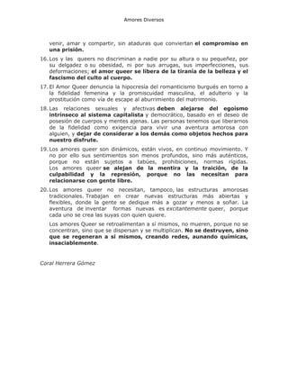 Amores Diversos

venir, amar y compartir, sin ataduras que conviertan el compromiso en
una prisión.
16. Los y las queers no discriminan a nadie por su altura o su pequeñez, por
su delgadez o su obesidad, ni por sus arrugas, sus imperfecciones, sus
deformaciones; el amor queer se libera de la tiranía de la belleza y el
fascismo del culto al cuerpo.
17. El Amor Queer denuncia la hipocresía del romanticismo burgués en torno a
la fidelidad femenina y la promiscuidad masculina, el adulterio y la
prostitución como vía de escape al aburrimiento del matrimonio.
18. Las relaciones sexuales y afectivas deben alejarse del egoísmo
intrínseco al sistema capitalista y democrático, basado en el deseo de
posesión de cuerpos y mentes ajenas. Las personas tenemos que liberarnos
de la fidelidad como exigencia para vivir una aventura amorosa con
alguien, y dejar de considerar a los demás como objetos hechos para
nuestro disfrute.
19. Los amores queer son dinámicos, están vivos, en continuo movimiento. Y
no por ello sus sentimientos son menos profundos, sino más auténticos,
porque no están sujetos a tabúes, prohibiciones, normas rígidas.
Los amores queer se alejan de la mentira y la traición, de la
culpabilidad y la represión, porque no las necesitan para
relacionarse con gente libre.
20. Los amores queer no necesitan, tampoco, las estructuras amorosas
tradicionales. Trabajan en crear nuevas estructuras más abiertas y
flexibles, donde la gente se dedique más a gozar y menos a soñar. La
aventura de inventar formas nuevas es excitantemente queer, porque
cada uno se crea las suyas con quien quiere.
Los amores Queer se retroalimentan a sí mismos, no mueren, porque no se
concentran, sino que se dispersan y se multiplican. No se destruyen, sino
que se regeneran a sí mismos, creando redes, aunando químicas,
insaciablemente.

Coral Herrera Gómez

 