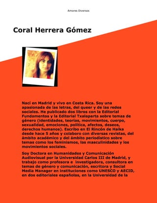 Amores Diversos

Coral Herrera Gómez

Nací en Madrid y vivo en Costa Rica. Soy una
apasionada de las letras, del queer y de las redes
sociales. He publicado dos libros con la Editorial
Fundamentos y la Editorial Txalaparta sobre temas de
género (identidades, teorías, movimientos, cuerpo,
sexualidad, emociones, política, afectos, deseos,
derechos humanos). Escribo en El Rincón de Haika
desde hace 5 años y colaboro con diversas revistas, del
ámbito académico y del ámbito periodístico sobre
temas como los feminismos, las masculinidades y los
movimientos sociales.
Soy Doctora en Humanidades y Comunicación
Audiovisual por la Universidad Carlos III de Madrid, y
trabajo como profesora e investigadora, consultora en
temas de género y comunicación, escritora y Social
Media Manager en instituciones como UNESCO y AECID,
en dos editoriales españolas, en la Universidad de la

 