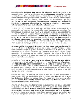El Rincón de Haika

enfermedades), personas que viven en entornos aislados, (como es el
caso del mundo rural), o simplemente personas casadas que echan canitas
al aire cibernéticas. Además, para los habitantes de las grandes ciudades,
donde el tiempo es el gran problema, Internet es cada vez más un medio para
conocer gente, ligar o echarse unos polvos sin compromiso. En este
sentido, por la web se ahorra tiempo porque tenemos un catálogo de
hombres y mujeres dispuestos a conocer a alguien y establecer
relaciones sin tener que salir a la calle a buscarlas.
Internet es un mundo en el que las barreras físicas, arquitectónicas o
ambientales se eliminan; la desconexión puede producirse de inmediato (no
tenemos que excusarnos para irnos), y la conexión se da en unas condiciones
de total libertad: las personas hablan entre sí si les apetece, si se gustan, si
quieren intercambiar información…. Hablar por Internet es más fácil que
en el cara a cara (especialmente para los más tímidos), y a menudo facilita
la primera cita porque los amantes virtuales ya han podido escribirse,
oírse y verse en la pantalla. Los nervios ante la cita "a ciegas" son los
mismos, pero al menos ya tendremos bromas con las que romper el hielo.
La gran utopía amorosa de Internet ha sido, para muchos, la idea de
que en el amor la belleza interior es lo que cuenta. Aunque no seas
excesivamente guapa o guapo, pueden enamorarse de ti por lo que uno
realmente es por dentro, sin tener en cuenta el factor físico. Es una utopía
porque con el desarrollo de los perfiles, podemos ver videos y fotos de la
persona sin conocerla de nada, de modo que el aspecto físico o la fotogenia
siguen siendo fundamentales.
Después de todo, en la Web ocurre lo mismo que en la vida diaria:
buscamos gente perfecta del mismo modo que buscamos el producto
que nos satisfaga. Lo queremos todo y ya; la gente se encuentra a un golpe
de ratón, a un click. Esto es un fenómeno que va en aumento, porque ya no
es cosa de frikis, sino que cada vez más la gente lo usa con naturalidad, para
tener encuentros sexuales esporádicos, o para encontrar al amor de su vida
(aunque sea una y otra vez).
Gracias, sin duda, a Internet, el amor es hoy en día más globalizado e
intercultural, pues une a parejas de todo el mundo. Con Internet no existen
las distancias físicas o temporales, de modo que dos enamorados
pueden verse diariamente, aunque uno esté en Moscú y otro en un
pueblecito de la costa portuguesa.
Internet sin duda tiene muchas ventajas, porque permite a la gente trascender
su pueblo, su entorno, su localidad, y conocer gente de todas partes sin
moverse de casa. Estas mismas relaciones a distancia también mueven a
la gente; hay personas que se recorren medio globo por ir a conocer a
su amado. Yo conozco parejas maravillosas que nacieron en los chats y que
hoy en día comparten felizmente su vida; en realidad, Internet es un modo
7

 