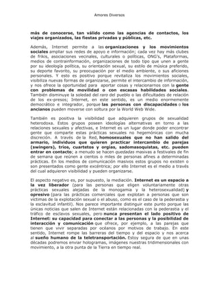 Amores Diversos

más de conocerse, tan válido como las agencias de contactos, los
viajes organizados, las fiestas privadas y públicas, etc.
Además, Internet permite a las organizaciones y los movimientos
sociales ampliar sus redes de apoyo e información; cada vez hay más clubes
de frikis, asociaciones vecinales, culturales o políticas, ONG’s, Plataformas,
medios de contrainformación, organizaciones de todo tipo que unen a gente
por su ideología política, su orientación sexual, su estilo de música preferido,
su deporte favorito, su preocupación por el medio ambiente, o sus aficiones
personales. Y esto es positivo porque revitaliza los movimientos sociales,
visibiliza nuevas formas de organizarse, permite el intercambio de información,
y nos ofrece la oportunidad para aportar cosas y relacionarnos con la gente
con problemas de movilidad o con escasas habilidades sociales.
También disminuye la soledad del raro del pueblo o las dificultades de relación
de los ex-presos; Internet, en este sentido, es un medio enormemente
democrático e integrador, porque las personas con discapacidades o los
ancianos pueden moverse con soltura por la World Web Wide.
También es positiva la visibilidad que adquieren grupos de sexualidad
heterodoxa. Estos grupos poseen ideologías alternativas en torno a las
relaciones sexuales y afectivas, e Internet es un lugar donde poder encontrar
gente que comparte estas prácticas sexuales no hegemónicas con mucha
discreción. A través de la Red, homosexuales que no han salido del
armario, individuos que quieren practicar intercambio de parejas
(swingers), tríos, cuartetos y orgías, sadomasoquistas, etc. pueden
entrar en contacto; a menudo se hacen quedadas masivas a festivales de fin
de semana que reúnen a cientos o miles de personas afines a determinadas
prácticas. En los medios de comunicación masivos estos grupos no existen o
son presentados como gente excéntrica; por ello Internet es el medio a través
del cual adquieren visibilidad y pueden organizarse.
El aspecto negativo es, por supuesto, la mediación. Internet es un espacio a
la vez liberador (para las personas que eligen voluntariamente otras
prácticas sexuales alejadas de la monogamia y la heterosexualidad) y
opresivo (para las prácticas comerciales que explotan a personas que son
víctimas de la explotación sexual o el abuso, como es el caso de la pederastia y
la esclavitud infantil). Nos parece importante distinguir este punto porque las
únicas noticias que salen de Internet están relacionadas con la pederastia y el
tráfico de esclavos sexuales, pero nunca presentan el lado positivo de
Internet: su capacidad para conectar a las personas y la posibilidad de
interacción y comunicación que ofrece, por ejemplo, a las parejas que
tienen que vivir separadas por océanos por motivos de trabajo. En este
sentido, Internet rompe las barreras del tiempo y del espacio y nos acerca
al sueño humano de la teletransportación. Estoy segura de que en unas
décadas podremos enviar hologramas, imágenes nuestras tridimensionales con
movimiento, a la otra punta de la Tierra en tiempo real.

 