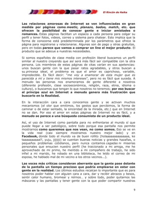 El Rincón de Haika

Las relaciones amorosas de Internet se ven influenciadas en gran
medida por páginas como meetic, planazo, badoo, match, etc. que
ofrecen la posibilidad de conocer gente e iniciar amistades o
romances. Estas páginas facilitan un espacio a cada persona para colgar su
perfil y tener fotos, videos, correo y sistema para chatear. Esto implica que la
forma de conocerse está predeterminada por los parámetros que ofrece la
página para registrarse y relacionarse. Algunas son de pago y otras gratuitas,
pero en todas parece que vamos a comprar on line el mejor producto. El
producto que se adecue a nuestras necesidades.
Si somos españoles de clase media con profesión liberal buscamos un perfil
similar al nuestro creyendo que así será más fácil ser compatible con la otra
persona. Los miembros de estas páginas de citas varían en sus apetencias:
unos buscan gente con la que pasar ratos agradables, y otros buscan a
su princesa ideal, el problema es que el amor es caprichoso, variable,
impredecible. Es fácil decir: “me voy a enamorar de esta mujer que es
parecida a mí y tiene mis mismos intereses”, pero no es fácil que suceda. A
menudo las personas nos enamoramos de gente diferente a nosotros
(diferente profesión, clase socioeconómica, religión, raza, etnia, idioma o
cultura), o buscamos que tengan lo que nosotros no tenemos; por eso buscar
al príncipe azul en Internet a menudo genera más frustración que
buscarlo en la Realidad.
En la interacción cara a cara conocemos gente y se activan muchos
mecanismos (el olor que emitimos, los gestos que percibimos, la forma de
caminar o de estar sentado, la sinceridad de la mirada, etc.) que en Internet
no se dan. Por eso el amor en estas páginas de Internet no es fácil, y a
menudo se parece a una búsqueda consumista de un producto ideal.
Así, el uso de Internet como pantalla para no enfrentarse al mundo sí que
puede llegar a ser patológico, sobre todo porque esa pantalla nos permite
mostrarnos como queremos que nos vean, no como somos. Eso se ve en
la vida real (casi siempre mostramos nuestro mejor lado) y en
Facebook, donde todo el mundo va de buen rollito (holaaaaaaaaaaaaaa, ke
taaaaaaaaaal?, yuju, jijijiji) se cuentan buenas noticias y grandes hazañas, o
pequeños problemas cotidianos, pero nunca contamos cagadas ni miserias
personales que ensucien nuestro perfil (he traicionado a mi amiga, me he
aprovechado de mi primo, he mentido a mi compañero de trabajo, he sido
infiel a mi marido, he robado en una biblioteca, he leído el correo de mi
esposa, he hablado mal de mi vecino a los otros vecinos...).
Las voces más críticas consideran aberrante que la gente pase delante
de la pantalla un tiempo precioso que podría emplearse en estar con
gente en la realidad. Los últimos estudios recalcan lo importante que es para
nosotros poder hablar con alguien cara a cara, dar y recibir abrazos y besos,
sentir calor humano, bromear y reírnos… y sobre todo, poder quitarnos las
máscaras y las pantallas y tener gente con la que poder compartir nuestras
9

 