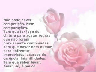 Não pode haver 
competição. Nem 
comparações. 
Tem que ter jogo de 
cintura para acatar regras 
que não foram 
previamente combinadas. 
Tem que haver bom humor 
para enfrentar 
imprevistos, acessos de 
carência, infantilidades. 
Tem que saber levar. 
Amar, só, é pouco. 
 