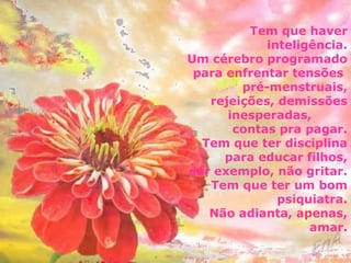 Tem que haver 
inteligência. 
Um cérebro programado 
para enfrentar tensões 
pré-menstruais, 
rejeições, demissões 
inesperadas, 
contas pra pagar. 
Tem que ter disciplina 
para educar filhos, 
dar exemplo, não gritar. 
Tem que ter um bom 
psiquiatra. 
Não adianta, apenas, 
amar. 
 