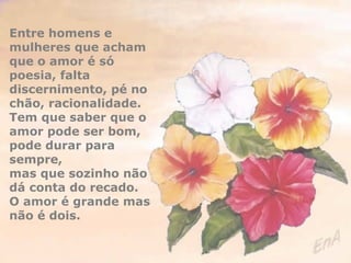 Entre homens e 
mulheres que acham 
que o amor é só 
poesia, falta 
discernimento, pé no 
chão, racionalidade. 
Tem que saber que o 
amor pode ser bom, 
pode durar para 
sempre, 
mas que sozinho não 
dá conta do recado. 
O amor é grande mas 
não é dois. 
 