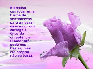 É preciso 
convocar uma 
turma de 
sentimentos 
para amparar 
esse amor que 
carrega o 
ônus da 
onipotência. 
O amor até 
pode nos 
bastar, mas 
ele próprio 
não se basta. 
 