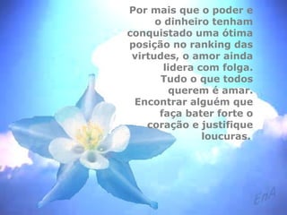 Por mais que o poder e 
o dinheiro tenham 
conquistado uma ótima 
posição no ranking das 
virtudes, o amor ainda 
lidera com folga. 
Tudo o que todos 
querem é amar. 
Encontrar alguém que 
faça bater forte o 
coração e justifique 
loucuras. 
 