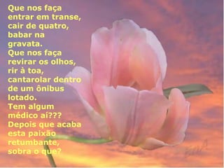 Que nos faça 
entrar em transe, 
cair de quatro, 
babar na 
gravata. 
Que nos faça 
revirar os olhos, 
rir à toa, 
cantarolar dentro 
de um ônibus 
lotado. 
Tem algum 
médico aí??? 
Depois que acaba 
esta paixão 
retumbante, 
sobra o que? 
 