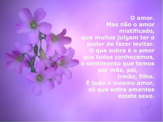 O amor. 
Mas não o amor 
mistificado, 
que muitos julgam ter o 
poder de fazer levitar. 
O que sobra é o amor 
que todos conhecemos, 
o sentimento que temos 
por mãe, pai, 
irmão, filho. 
É tudo o mesmo amor, 
só que entre amantes 
existe sexo. 
 
