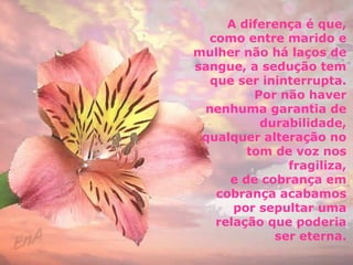 A diferença é que, 
como entre marido e 
mulher não há laços de 
sangue, a sedução tem 
que ser ininterrupta. 
Por não haver 
nenhuma garantia de 
durabilidade, 
qualquer alteração no 
tom de voz nos 
fragiliza, 
e de cobrança em 
cobrança acabamos 
por sepultar uma 
relação que poderia 
ser eterna. 
 