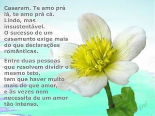 Casaram. Te amo prá 
lá, te amo prá cá. 
Lindo, mas 
insustentável. 
O sucesso de um 
casamento exige mais 
do que declarações 
românticas. 
Entre duas pessoas 
que resolvem dividir o 
mesmo teto, 
tem que haver muito 
mais do que amor, 
e às vezes nem 
necessita de um amor 
tão intenso. 
 