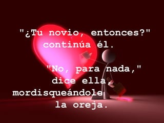 "¿Tu novio, entonces?" continúa él.      "No, para nada," dice ella, mordisqueándole  la oreja.   