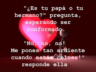     "¿Es tu papá o tu hermano?" pregunta, esperando ser conformado.      "No, no, no!  Me pones tan ardiente cuando estás celoso!" responde ella .  