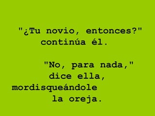 "¿Tu novio, entonces?" continúa él.      "No, para nada," dice ella, mordisqueándole  la oreja.  
