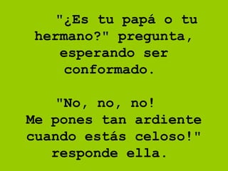     "¿Es tu papá o tu hermano?" pregunta, esperando ser conformado.      "No, no, no!  Me pones tan ardiente cuando estás celoso!" responde ella.  