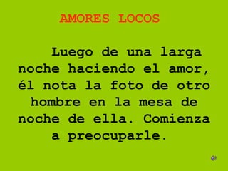 AMORES LOCOS      Luego de una larga noche haciendo el amor, él nota la foto de otro hombre en la mesa de noche de ella. Comienza a preocuparle.      