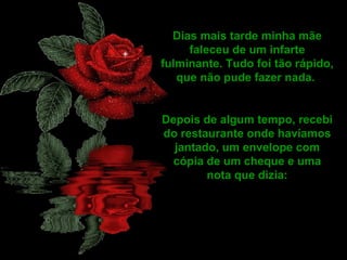 Dias mais tarde minha mãe
faleceu de um infarte
fulminante. Tudo foi tão rápido,
que não pude fazer nada.
Depois de algum tempo, recebi
do restaurante onde havíamos
jantado, um envelope com
cópia de um cheque e uma
nota que dizia:
 