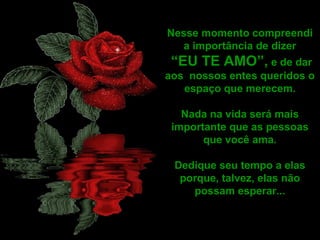 Nesse momento compreendi
a importância de dizer
“EU TE AMO”, e de dar
aos nossos entes queridos o
espaço que merecem.
Nada na vida será mais
importante que as pessoas
que você ama.
Dedique seu tempo a elas
porque, talvez, elas não
possam esperar...
 
