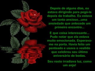 Depois de alguns dias, eu
estava dirigindo para pegá-la
depois do trabalho. Eu estava
um tanto ansioso...uma
ansiedade que antecede um
primeiro encontro...
E que coisa interessante...
Pude notar que ela estava
muito emocionada. Esperava-
me na porta. Havia feito um
penteado e usava o vestido
que celebrou seu último
aniversário de bodas.
Seu rosto irradiava luz, como
um anjo!
 