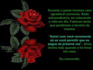 Durante o jantar tivemos uma
agradável conversa. Nada
extraordinário, só colocando
a vida em dia. Falamos tanto
que perdemos a horário do
cinema.
“Sairei com você novamente
só se você permitir que eu
pague da próxima vez”, disse
minha mãe quando a fui levar
em casa.
Eu concordei.
 