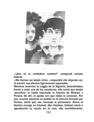 —¿Ese es tu verdadero nombre? —preguntó curioso
Gabriel.
—Me llaman así desde chica —respondió ella dejando ver,
al sonreír, sus dientes ligeramente separados.
Mientras recorrían la Loggia de la Signoria, deteniéndose
frente a cada una de las esculturas, ella contó que desde
«piccolina» le había fascinado la historia de Medusa y
Perseo. De ahí, el apodo con que todos la conocían. Por
eso, cuando apareció un pedido en la Internet firmado por
Perseo, sintió que ese mensaje le pertenecía. Ahora el
destino navega en Internet, dijo riéndose. Gabriel volvió a
agradecerle su ayuda sin la cual, dijo humildemente,
                           110
 