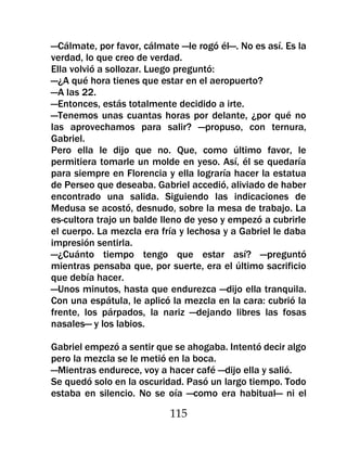 —Cálmate, por favor, cálmate —le rogó él—. No es así. Es la
verdad, lo que creo de verdad.
Ella volvió a sollozar. Luego preguntó:
—¿A qué hora tienes que estar en el aeropuerto?
—A las 22.
—Entonces, estás totalmente decidido a irte.
—Tenemos unas cuantas horas por delante, ¿por qué no
las aprovechamos para salir? —propuso, con ternura,
Gabriel.
Pero ella le dijo que no. Que, como último favor, le
permitiera tomarle un molde en yeso. Así, él se quedaría
para siempre en Florencia y ella lograría hacer la estatua
de Perseo que deseaba. Gabriel accedió, aliviado de haber
encontrado una salida. Siguiendo las indicaciones de
Medusa se acostó, desnudo, sobre la mesa de trabajo. La
es-cultora trajo un balde lleno de yeso y empezó a cubrirle
el cuerpo. La mezcla era fría y lechosa y a Gabriel le daba
impresión sentirla.
—¿Cuánto tiempo tengo que estar así? —preguntó
mientras pensaba que, por suerte, era el último sacrificio
que debía hacer.
—Unos minutos, hasta que endurezca —dijo ella tranquila.
Con una espátula, le aplicó la mezcla en la cara: cubrió la
frente, los párpados, la nariz —dejando libres las fosas
nasales— y los labios.

Gabriel empezó a sentir que se ahogaba. Intentó decir algo
pero la mezcla se le metió en la boca.
—Mientras endurece, voy a hacer café —dijo ella y salió.
Se quedó solo en la oscuridad. Pasó un largo tiempo. Todo
estaba en silencio. No se oía —como era habitual— ni el

                           115
 
