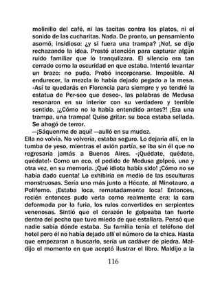 molinillo del café, ni las tacitas contra los platos, ni el
   sonido de las cucharitas. Nada. De pronto, un pensamiento
   asomó, insidioso: ¿y si fuera una trampa? ¡No!, se dijo
   rechazando la idea. Prestó atención para capturar algún
   ruido familiar que lo tranqulizara. El silencio era tan
   cerrado como la oscuridad en que estaba. Intentó levantar
   un brazo: no pudo. Probó incorporarse. Imposible. Al
   endurecer, la mezcla lo había dejado pegado a la mesa.
   «Así te quedarás en Florencia para siempre y yo tendré la
   estatua de Per-seo que deseo», las palabras de Medusa
   resonaron en su interior con su verdadero y terrible
   sentido. ¡¿Cómo no lo había entendido antes?! ¡Era una
   trampa, una trampa! Quiso gritar: su boca estaba sellada.
   Se ahogó de terror.
   —¡Sáquenme de aquí! —aulló en su mudez.
Ella no volvía. No volvería, estaba seguro. Lo dejaría allí, en la
tumba de yeso, mientras el avión partía, se iba sin él que no
regresaría jamás a Buenos Aires. «¡Quédate, quédate,
quédate!» Como un eco, el pedido de Medusa golpeó, una y
otra vez, en su memoria. ¡Qué idiota había sido! ¡Cómo no se
había dado cuenta! Lo exhibiría en medio de las esculturas
monstruosas. Sería uno más junto a Hécate, al Minotauro, a
Polifemo. ¡Estaba loca, rematadamente loca! Entonces,
recién entonces pudo verla como realmente era: la cara
deformada por la furia, los rulos convertidos en serpientes
venenosas. Sintió que el corazón le golpeaba tan fuerte
dentro del pecho que tuvo miedo de que estallara. Pensó que
nadie sabía dónde estaba. Su familia tenía el teléfono del
hotel pero él no había dejado allí el número de la chica. Hasta
que empezaran a buscarlo, sería un cadáver de piedra. Mal-
dijo el momento en que aceptó ilustrar el libro. Maldijo a la

                                116
 