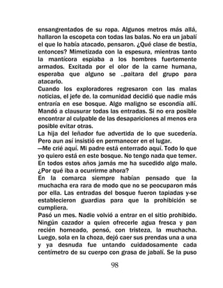 ensangrentados de su ropa. Algunos metros más allá,
hallaron la escopeta con todas las balas. No era un jabalí
el que lo había atacado, pensaron. ¿Qué clase de bestia,
entonces? Mimetizada con la espesura, mientras tanto
la mantícora espiaba a los hombres fuertemente
armados. Excitada por el olor de la carne humana,
esperaba que alguno se ..paitara del grupo para
atacarlo.
Cuando los exploradores regresaron con las malas
noticias, el jefe de. la comunidad decidió que nadie más
entraría en ese bosque. Algo maligno se escondía allí.
Mandó a clausurar todas las entradas. Si no era posible
encontrar al culpable de las desapariciones al menos era
posible evitar otras.
La hija del leñador fue advertida de lo que sucedería.
Pero aun así insistió en permanecer en el lugar.
—Me crié aquí. Mi padre está enterrado aquí. Todo lo que
yo quiero está en este bosque. No tengo nada que temer.
En todos estos años jamás me ha sucedido algo malo.
¿Por qué iba a ocurrirme ahora?
En la comarca siempre habían pensado que la
muchacha era rara de modo que no se peocuparon más
por ella. Las entradas del bosque fueron tapiadas y-se
establecieron guardias para que la prohibición se
cumpliera.
Pasó un mes. Nadie volvió a entrar en el sitio prohibido.
Ningún cazador a quien ofrecerle agua fresca y pan
recién horneado, pensó, con tristeza, la muchacha.
Luego, sola en la choza, dejó caer sus prendas una a una
y ya desnuda fue untando cuidadosamente cada
centímetro de su cuerpo con grasa de jabalí. Se la puso

                          98
 