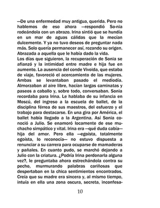 —De una enfermedad muy antigua, querida. Pero no
hablemos de eso ahora —respondió So-nia
rodeándola con un abrazo. Irina sintió que se hundía
en un mar de aguas cálidas que la mecían
dulcemente. Y ya no tuvo deseos de preguntar nada
más. Solo quería permanecer así, rozando su origen.
Abrazada a aquella que le había dado la vida.
Los días que siguieron, la recuperación de Sonia se
afianzó y la intimidad entre madre e hija fue en
aumento. La ausencia del conde Vivoida, que estaba
de viaje, favoreció el acercamiento de las mujeres.
Ambas se levantaban pasado el mediodía.
Almorzaban al aire libre, hacían largas caminatas y
paseos a caballo y, sobre todo, conversaban. Sonia
recordaba para Irina. Le hablaba de su infancia en
Moscú, del ingreso a la escuela de ballet, de la
disciplina férrea de sus maestros, del esfuerzo y el
trabajo para destacarse. En una gira por América, el
ballet había llegado a la Argentina. Así Sonia co-
noció a Julio. Se enamoró locamente de ese mu-
chacho simpático y vital. Irina era —qué duda cabía—
hija del amor. Pero ella —egoísta, totalmente
egoísta, lo reconocía— no estuvo dispuesta a
renunciar a su carrera para ocuparse de mamaderas
y pañales. En cuanto pudo, se marchó dejando a
Julio con la criatura. ¿Podría Irina perdonarla alguna
vez?, le preguntaba ahora estrechándola contra su
pecho, murmurando palabras cariñosas que
despertaban en la chica sentimientos encontrados.
Creía que su madre era sincera y, al mismo tiempo,
intuía en ella una zona oscura, secreta, inconfesa-

                              10
 