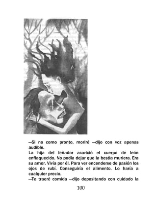 —Si no como pronto, moriré —dijo con voz apenas
audible.
La hija del leñador acarició el cuerpo de león
enflaquecido. No podía dejar que la bestia muriera. Era
su amor. Vivía por él. Para ver encenderse de pasión los
ojos de rubí. Conseguiría el alimento. Lo haría a
cualquier precio.
—Te traeré comida —dijo depositando con cuidado la
                        100
 