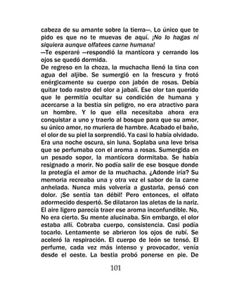 cabeza de su amante sobre la tierra—. Lo único que te
pido es que no te muevas de aquí. ¡No lo hagas ni
siquiera aunque olfatees carne humana!
—Te esperaré —respondió la mantícora y cerrando los
ojos se quedó dormida.
De regreso en la choza, la muchacha llenó la tina con
agua del aljibe. Se sumergió en la frescura y frotó
enérgicamente su cuerpo con jabón de rosas. Debía
quitar todo rastro del olor a jabalí. Ese olor tan querido
que le permitía ocultar su condición de humana y
acercarse a la bestia sin peligro, no era atractivo para
un hombre. Y lo que ella necesitaba ahora era
conquistar a uno y traerlo al bosque para que su amor,
su único amor, no muriera de hambre. Acabado el baño,
el olor de su piel la sorprendió. Ya casi lo había olvidado.
Era una noche oscura, sin luna. Soplaba una leve brisa
que se perfumaba con el aroma a rosas. Sumergida en
un pesado sopor, la mantícora dormitaba. Se había
resignado a morir. No podía salir de ese bosque donde
la protegía el amor de la muchacha. ¿Adonde iría? Su
memoria recreaba una y otra vez el sabor de la carne
anhelada. Nunca más volvería a gustarla, pensó con
dolor. ¡Se sentía tan débil! Pero entonces, el olfato
adormecido despertó. Se dilataron las aletas de la nariz.
El aire ligero parecía traer ese aroma inconfundible. No,
No era cierto. Su mente alucinaba. Sin embargo, el olor
estaba allí. Cobraba cuerpo, consistencia. Casi podía
tocarlo. Lentamente se abrieron los ojos de rubí. Se
aceleró la respiración. El cuerpo de león se tensó. El
perfume, cada vez más intenso y provocador, venía
desde el oeste. La bestia probó ponerse en pie. De

                          101
 