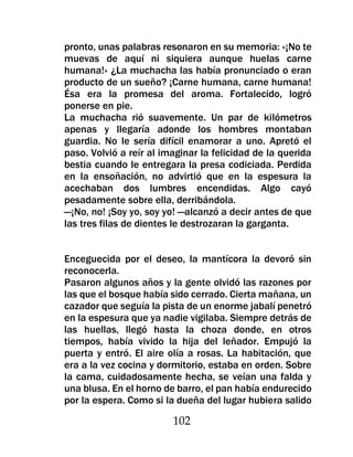 pronto, unas palabras resonaron en su memoria: «¡No te
muevas de aquí ni siquiera aunque huelas carne
humana!» ¿La muchacha las había pronunciado o eran
producto de un sueño? ¡Carne humana, carne humana!
Ésa era la promesa del aroma. Fortalecido, logró
ponerse en pie.
La muchacha rió suavemente. Un par de kilómetros
apenas y llegaría adonde los hombres montaban
guardia. No le sería difícil enamorar a uno. Apretó el
paso. Volvió a reír al imaginar la felicidad de la querida
bestia cuando le entregara la presa codiciada. Perdida
en la ensoñación, no advirtió que en la espesura la
acechaban dos lumbres encendidas. Algo cayó
pesadamente sobre ella, derribándola.
—¡No, no! ¡Soy yo, soy yo! —alcanzó a decir antes de que
las tres filas de dientes le destrozaran la garganta.


Enceguecida por el deseo, la mantícora la devoró sin
reconocerla.
Pasaron algunos años y la gente olvidó las razones por
las que el bosque había sido cerrado. Cierta mañana, un
cazador que seguía la pista de un enorme jabalí penetró
en la espesura que ya nadie vigilaba. Siempre detrás de
las huellas, llegó hasta la choza donde, en otros
tiempos, había vivido la hija del leñador. Empujó la
puerta y entró. El aire olía a rosas. La habitación, que
era a la vez cocina y dormitorio, estaba en orden. Sobre
la cama, cuidadosamente hecha, se veían una falda y
una blusa. En el horno de barro, el pan había endurecido
por la espera. Como si la dueña del lugar hubiera salido

                         102
 