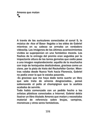 Amores que matan




A través de los auriculares conectados al canal 5, la
música de «Ace of Base» llegaba a los oídos de Gabriel
mientras en su cabeza se armaba un verdadero
videoclip. Las imágenes de los últimos acontecimientos
vividos se superponían en una fantástica mezcla. Los
flashes de la entrega del premio eran seguidos por la
impactante altura de las torres gemelas que cedía paso
a una imagen resplandeciente: aquélla de la muchacha
con traje de lentejuelas deslizándose, graciosa como un
cisne, por la pista de hielo del Rockefeller Center. Mien-
tras volaba desde Nueva York hacia Florencia, Gabriel
no podía creer lo que le estaba pasando.
«Es gracioso que me haya dado tanta suerte un libro
que solo trata de amores desgraciados», pensó
saboreando el pollo al champignon que la azafata
acababa de servirle.
Todo había comenzado con un pedido hecho a los
artistas plásticos conectados a Internet. Gabriel debía
ilustrar un libro titulado Amores que matan y necesitaba
material de referencia sobre brujas, vampiros,
monstruos y otros seres fantásticos.


                         104
 