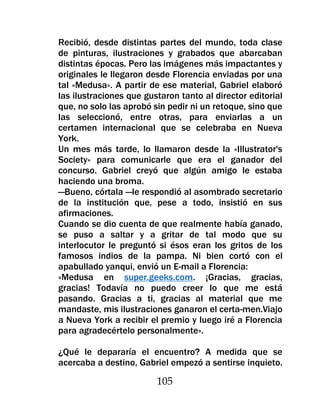 Recibió, desde distintas partes del mundo, toda clase
de pinturas, ilustraciones y grabados que abarcaban
distintas épocas. Pero las imágenes más impactantes y
originales le llegaron desde Florencia enviadas por una
tal «Medusa». A partir de ese material, Gabriel elaboró
las ilustraciones que gustaron tanto al director editorial
que, no solo las aprobó sin pedir ni un retoque, sino que
las seleccionó, entre otras, para enviarlas a un
certamen internacional que se celebraba en Nueva
York.
Un mes más tarde, lo llamaron desde la «Illustrator's
Society» para comunicarle que era el ganador del
concurso. Gabriel creyó que algún amigo le estaba
haciendo una broma.
—Bueno, córtala —le respondió al asombrado secretario
de la institución que, pese a todo, insistió en sus
afirmaciones.
Cuando se dio cuenta de que realmente había ganado,
se puso a saltar y a gritar de tal modo que su
interlocutor le preguntó si ésos eran los gritos de los
famosos indios de la pampa. Ni bien cortó con el
apabullado yanqui, envió un E-mail a Florencia:
«Medusa en super.geeks.com. ¡Gracias, gracias,
gracias! Todavía no puedo creer lo que me está
pasando. Gracias a ti, gracias al material que me
mandaste, mis ilustraciones ganaron el certa-men.Viajo
a Nueva York a recibir el premio y luego iré a Florencia
para agradecértelo personalmente».

¿Qué le depararía el encuentro? A medida que se
acercaba a destino, Gabriel empezó a sentirse inquieto.

                         105
 