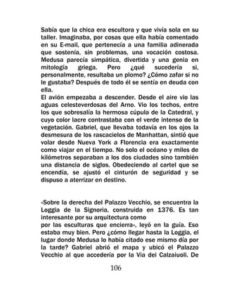 Sabía que la chica era escultora y que vivía sola en su
taller. Imaginaba, por cosas que ella había comentado
en su E-mail, que pertenecía a una familia adinerada
que sostenía, sin problemas, una vocación costosa.
Medusa parecía simpática, divertida y una genia en
mitología     griega.   Pero    ¿qué    sucedería    si,
personalmente, resultaba un plomo? ¿Cómo zafar si no
le gustaba? Después de todo él se sentía en deuda con
ella.
El avión empezaba a descender. Desde el aire vio las
aguas celesteverdosas del Arno. Vio los techos, entre
los que sobresalía la hermosa cúpula de la Catedral, y
cuyo color lacre contrastaba con el verde intenso de la
vegetación. Gabriel, que llevaba todavía en los ojos la
desmesura de los rascacielos de Manhattan, sintió que
volar desde Nueva York a Florencia era exactamente
como viajar en el tiempo. No solo el océano y miles de
kilómetros separaban a los dos ciudades sino también
una distancia de siglos. Obedeciendo al cartel que se
encendía, se ajustó el cinturón de seguridad y se
dispuso a aterrizar en destino.


«Sobre la derecha del Palazzo Vecchio, se encuentra la
Loggia de la Signoria, construida en 1376. Es tan
interesante por su arquitectura como
por las esculturas que encierra», leyó en la guía. Eso
estaba muy bien. Pero ¿cómo llegar hasta la Loggia, el
lugar donde Medusa lo había citado ese mismo día por
la tarde? Gabriel abrió el mapa y ubicó el Palazzo
Vecchio al que accedería por la Via dei Calzaiuoli. De

                        106
 