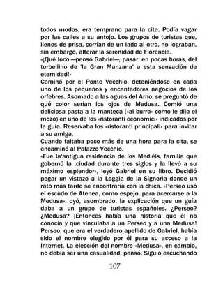 todos modos, era temprano para la cita. Podía vagar
por las calles a su antojo. Los grupos de turistas que,
llenos de prisa, corrían de un lado al otro, no lograban,
sin embargo, alterar la serenidad de Florencia.
«¡Qué loco —pensó Gabriel—, pasar, en pocas horas, del
torbellino de 'la Gran Manzana' a esta sensación de
eternidad!»
Caminó por el Ponte Vecchio, deteniéndose en cada
uno de los pequeños y encantadores negocios de los
orfebres. Asomado a las aguas del Arno, se preguntó de
qué color serían los ojos de Medusa. Comió una
deliciosa pasta a la manteca («al burro» como le dijo el
mozo) en uno de los «ristoranti economici» indicados por
la guía. Reservaba los «ristoranti principali» para invitar
a su amiga.
Cuando faltaba poco más de una hora para la cita, se
encaminó al Palazzo Vecchio.
«Fue la'antigua residencia de los Mediéis, familia que
gobernó la .ciudad durante tres siglos y la llevó a su
máximo esplendor», leyó Gabriel en su libro. Decidió
pegar un vistazo a la Loggia de la Signoria donde un
rato más tarde se encontraría con la chica. «Perseo usó
el escudo de Atenea, como espejo, para acercarse a la
Medusa», oyó, asombrado, la explicación que un guía
daba a un grupo de turistas españoles. ¿Perseo?
¿Medusa? ¡Entonces había una historia que él no
conocía y que vinculaba a un Perseo y a una Medusa!
Perseo, que era el verdadero apellido de Gabriel, había
sido el nombre elegido por él para su acceso a la
Internet. La elección del nombre «Medusa», en cambio,
no debía ser una casualidad, pensó. Siguió escuchando

                         107
 