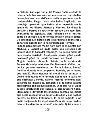 la historia. Así supo que el tal Perseo había cortado la
cabeza de la Medusa —un ser monstruoso con cabellos
de serpientes— cuya visión convertía en piedra al que la
contemplaba. Llegar hasta ella había implicado una
compleja operación que habría sido imposible sin la
ayuda de los dioses Atenea y Hermes. La diosa le
procuró a Perseo su reluciente escudo para que éste,
avanzando de espaldas, viera reflejado en el mismo,
como en un espejo, la terrorífica imagen de la Medusa.
De este modo, el héroe logró llegar hasta el monstruo y
cortarle la cabeza con la hoz provista por Hermes.
Faltaba poco más de media hora para el encuentro con
Medusa, y Gabriel no pudo evitar una sensación de
inquietud eñ la boca del estómago. No quería admitirlo
pero estaba asustado. Es absurdo, pensó. ¿Qué puede
pasarme? ¿Qué mal puede hacerme una chica?
El guía contaba ahora la historia de la estatua de
Perseo. Gabriel prestó atención: Benvenuto Cellini, uno
de los grandes escultores del Renacimiento, intentó
fundirla, durante una tempestad horrible, en un horno
que estalló. Para reponer el metal de la estatua, a
Cellini no le quedó otro remedio que fundir la vajilla en
que cocinaba y comía. Gabriel recordó entonces que,
salvando las distancias, también a él le había pasado
algo extraño con las ilustraciones. En lo que fue el único
suceso infortunado del trabajo, la computadora había,
literalmente, devorado los primeros bocetos. De modo
que debió reconstruirlos durante dos días y dos noches
enteras de labor. Felizmente, lo había logrado y no
podía quejarse de los resultados. Pero, de todos modos,
esta «coincidencia» lo inquietó aún más. Quizás no era

                         108
 